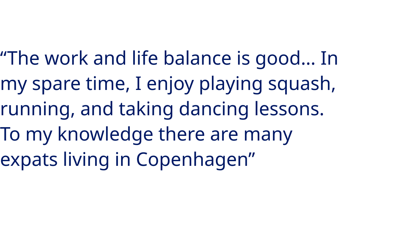 “The work and life balance is good… In my spare time, I enjoy playing squash, running, and taking dancing lessons. To my knowledge there are many expats living in Copenhagen” - Fernando Gómez, Chemical and Software Engineer at Novo Nordisk Manufacturing Kalundborg