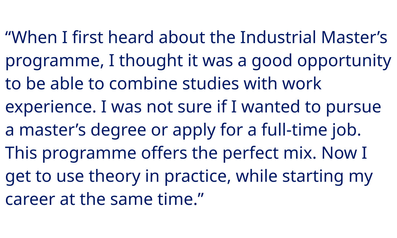 “When I first heard about the Industrial Master’s programme, I thought it was a good opportunity to be able to combine studies with work experience. I was not sure if I wanted to pursue a master’s degree or apply for a full-time job. This programme offers the perfect mix. Now I get to use theory in practice, while starting my career at the same time.”