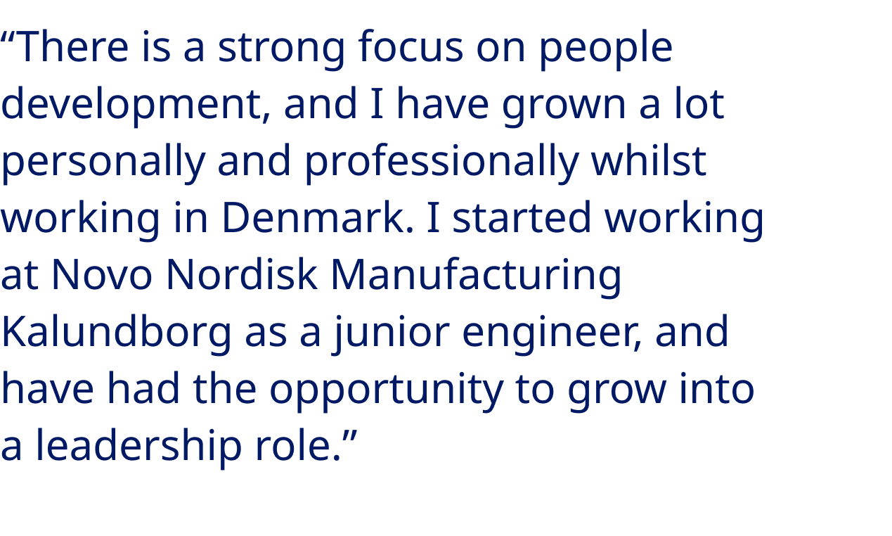 “There is a strong focus on people development, and I have grown a lot personally and professionally whilst working in Denmark. I started working at Novo Nordisk Manufacturing Kalundborg as a junior engineer, and have had the opportunity to grow into a leadership role.”