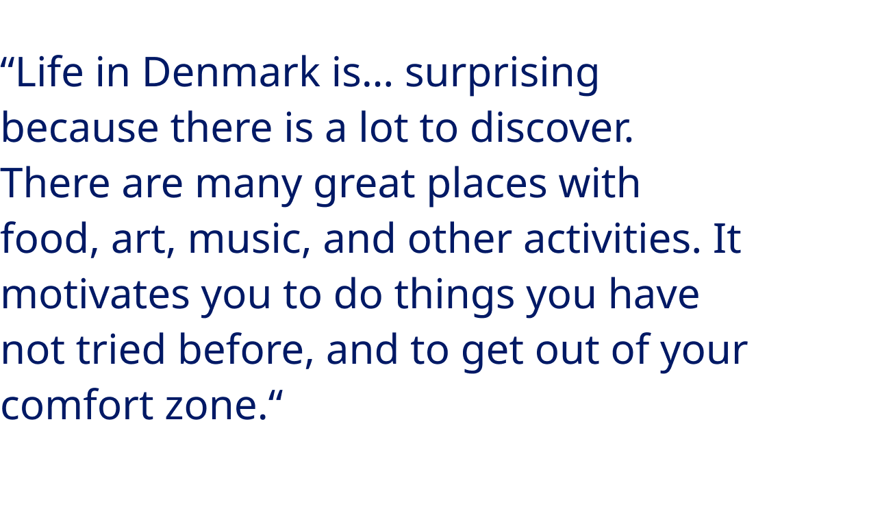 “Life in Denmark is… Surprising because there is a lot to discover. There are many great places with food, art, music, and other activities. It motivates you to do things you have not tried before, and to get out of your comfort zone.“ - Nerea Teijeiro López, MSc student and Manufacturing Process Engineer at Novo Nordisk Manufacturing Kalundborg