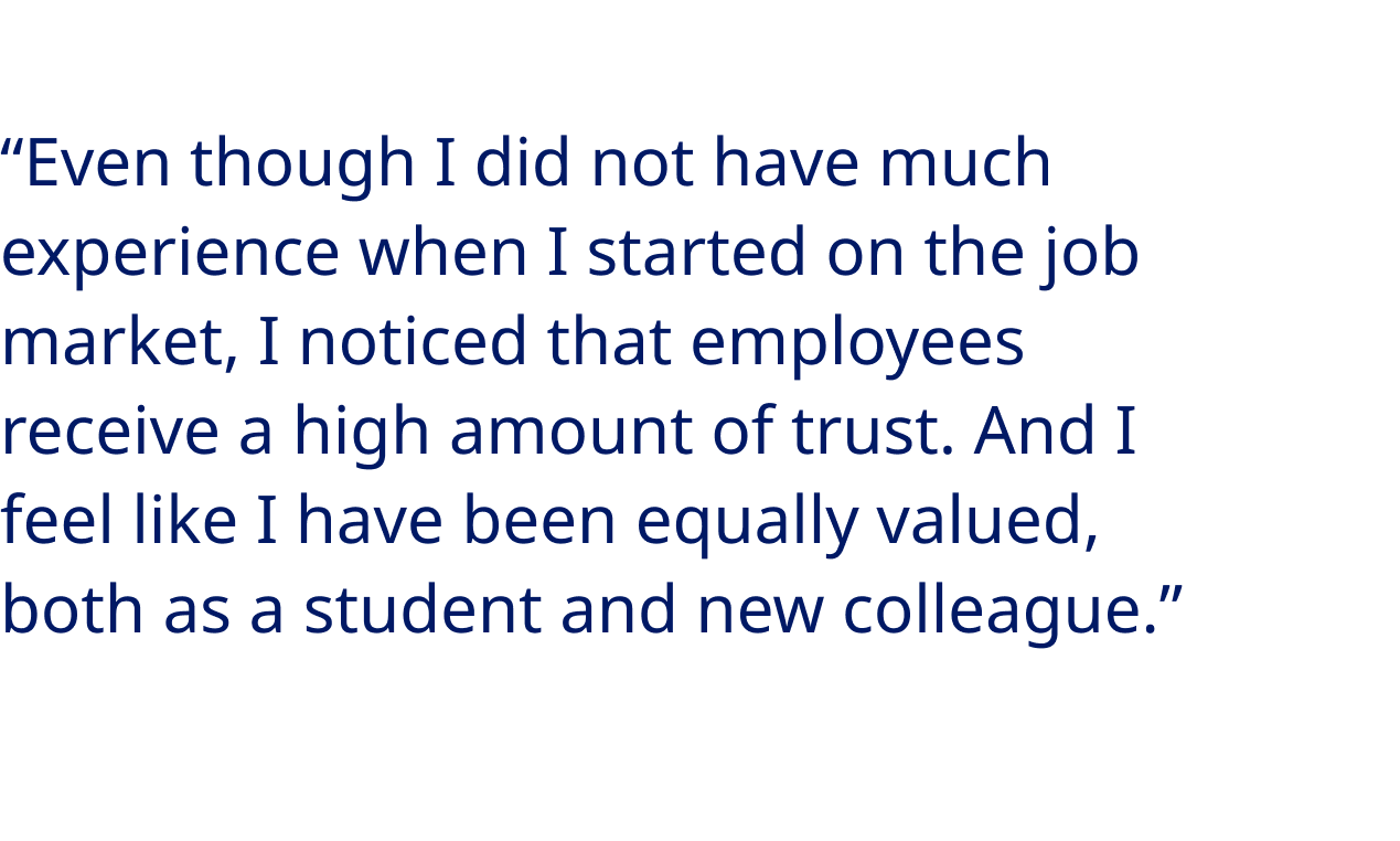 “Even though I did not have much experience when I started on the job market, I noticed that employees receive a high amount of trust. And I feel like I have been equally valued, both as a student and new colleague.” - Tommaso Pietro Pellini, Process Systems Engineer at Novo Nordisk